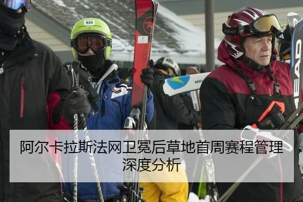 阿尔卡拉斯法网卫冕后草地首周赛程管理深度分析